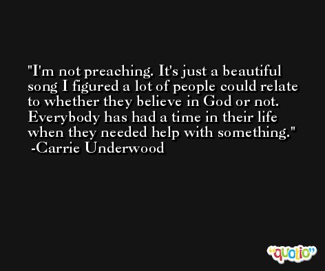 I'm not preaching. It's just a beautiful song I figured a lot of people could relate to whether they believe in God or not. Everybody has had a time in their life when they needed help with something. -Carrie Underwood