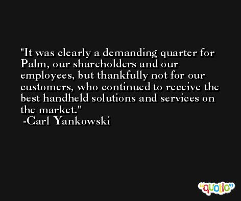 It was clearly a demanding quarter for Palm, our shareholders and our employees, but thankfully not for our customers, who continued to receive the best handheld solutions and services on the market. -Carl Yankowski