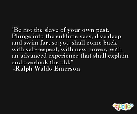 Be not the slave of your own past. Plunge into the sublime seas, dive deep and swim far, so you shall come back with self-respect, with new power, with an advanced experience that shall explain and overlook the old. -Ralph Waldo Emerson