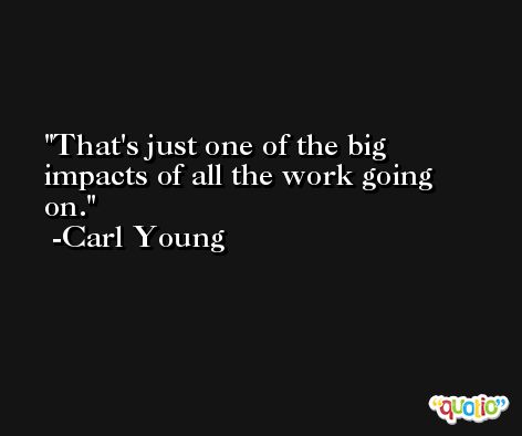 That's just one of the big impacts of all the work going on. -Carl Young