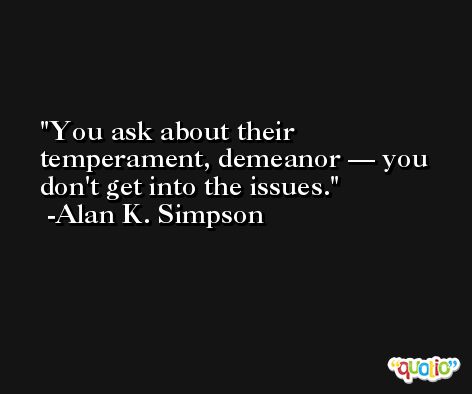 You ask about their temperament, demeanor — you don't get into the issues. -Alan K. Simpson