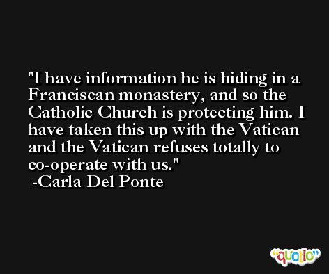 I have information he is hiding in a Franciscan monastery, and so the Catholic Church is protecting him. I have taken this up with the Vatican and the Vatican refuses totally to co-operate with us. -Carla Del Ponte