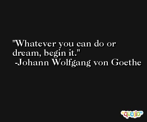 Whatever you can do or dream, begin it. -Johann Wolfgang von Goethe