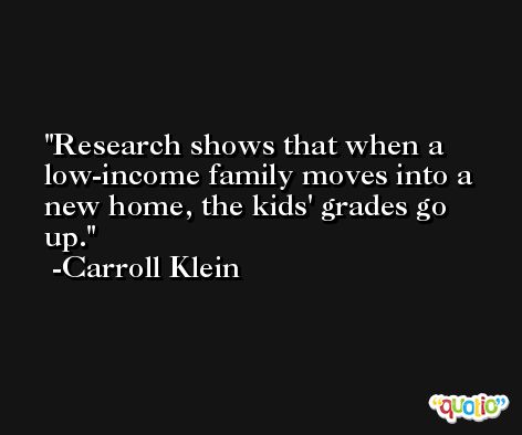 Research shows that when a low-income family moves into a new home, the kids' grades go up. -Carroll Klein