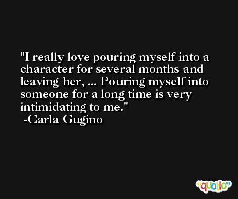 I really love pouring myself into a character for several months and leaving her, ... Pouring myself into someone for a long time is very intimidating to me. -Carla Gugino