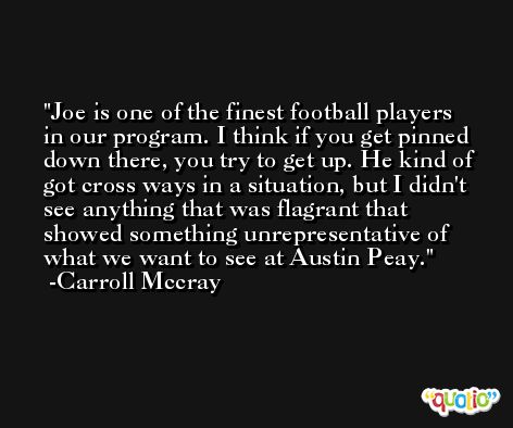 Joe is one of the finest football players in our program. I think if you get pinned down there, you try to get up. He kind of got cross ways in a situation, but I didn't see anything that was flagrant that showed something unrepresentative of what we want to see at Austin Peay. -Carroll Mccray