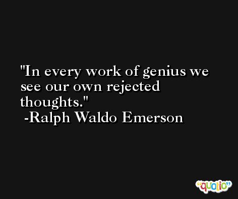 In every work of genius we see our own rejected thoughts. -Ralph Waldo Emerson