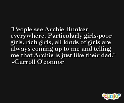 People see Archie Bunker everywhere. Particularly girls-poor girls, rich girls, all kinds of girls are always coming up to me and telling me that Archie is just like their dad. -Carroll O'connor