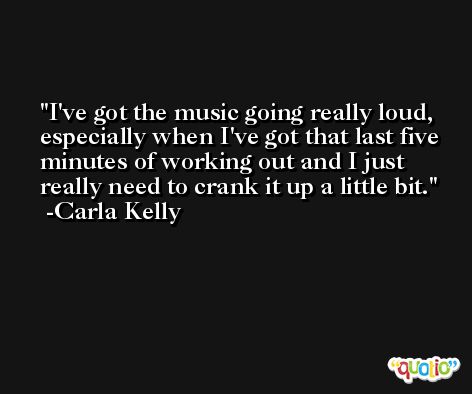 I've got the music going really loud, especially when I've got that last five minutes of working out and I just really need to crank it up a little bit. -Carla Kelly
