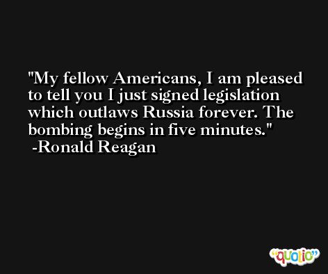 My fellow Americans, I am pleased to tell you I just signed legislation which outlaws Russia forever. The bombing begins in five minutes. -Ronald Reagan