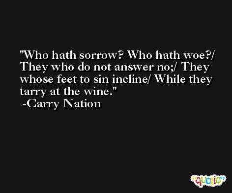 Who hath sorrow? Who hath woe?/ They who do not answer no;/ They whose feet to sin incline/ While they tarry at the wine. -Carry Nation