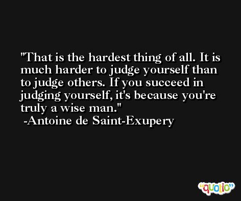 That is the hardest thing of all. It is much harder to judge yourself than to judge others. If you succeed in judging yourself, it's because you're truly a wise man. -Antoine de Saint-Exupery
