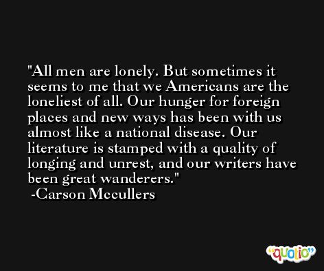 All men are lonely. But sometimes it seems to me that we Americans are the loneliest of all. Our hunger for foreign places and new ways has been with us almost like a national disease. Our literature is stamped with a quality of longing and unrest, and our writers have been great wanderers. -Carson Mccullers