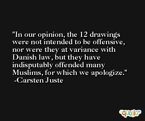 In our opinion, the 12 drawings were not intended to be offensive, nor were they at variance with Danish law, but they have indisputably offended many Muslims, for which we apologize. -Carsten Juste