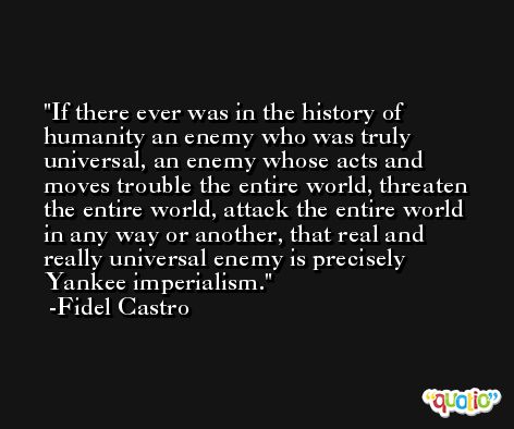 If there ever was in the history of humanity an enemy who was truly universal, an enemy whose acts and moves trouble the entire world, threaten the entire world, attack the entire world in any way or another, that real and really universal enemy is precisely Yankee imperialism. -Fidel Castro
