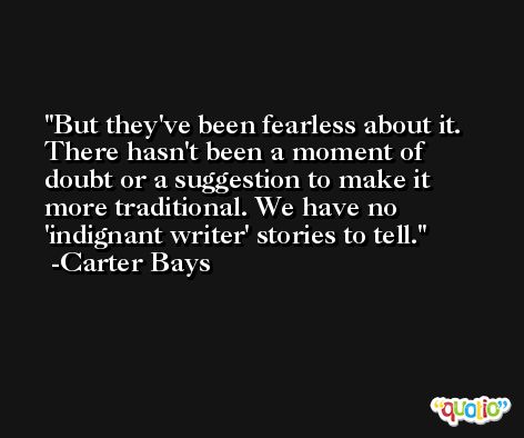 But they've been fearless about it. There hasn't been a moment of doubt or a suggestion to make it more traditional. We have no 'indignant writer' stories to tell. -Carter Bays