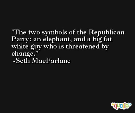 The two symbols of the Republican Party: an elephant, and a big fat white guy who is threatened by change. -Seth MacFarlane