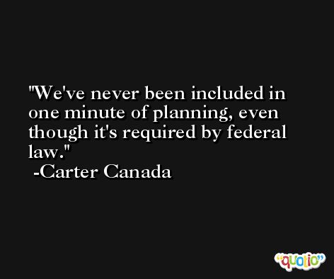 We've never been included in one minute of planning, even though it's required by federal law. -Carter Canada