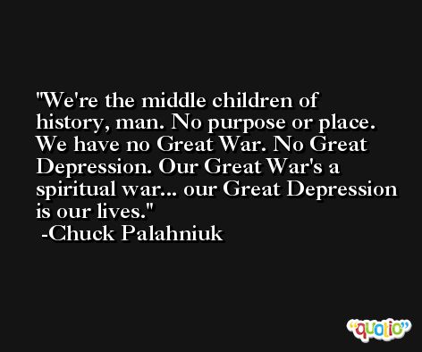 We're the middle children of history, man. No purpose or place. We have no Great War. No Great Depression. Our Great War's a spiritual war... our Great Depression is our lives. -Chuck Palahniuk