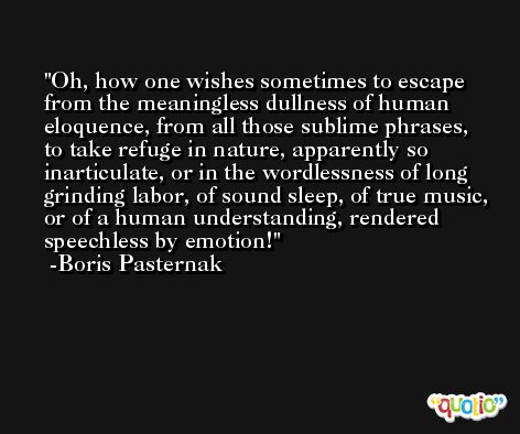 Oh, how one wishes sometimes to escape from the meaningless dullness of human eloquence, from all those sublime phrases, to take refuge in nature, apparently so inarticulate, or in the wordlessness of long grinding labor, of sound sleep, of true music, or of a human understanding, rendered speechless by emotion! -Boris Pasternak