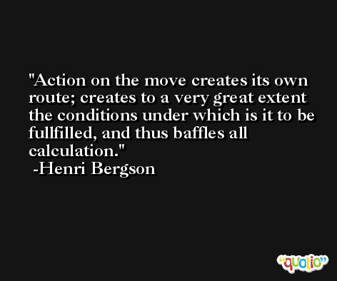 Action on the move creates its own route; creates to a very great extent the conditions under which is it to be fullfilled, and thus baffles all calculation. -Henri Bergson