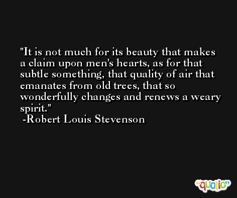 It is not much for its beauty that makes a claim upon men's hearts, as for that subtle something, that quality of air that emanates from old trees, that so wonderfully changes and renews a weary spirit. -Robert Louis Stevenson