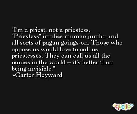 I'm a priest, not a priestess. ''Priestess'' implies mumbo jumbo and all sorts of pagan goings-on. Those who oppose us would love to call us priestesses. They can call us all the names in the world -- it's better than being invisible. -Carter Heyward