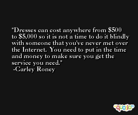 Dresses can cost anywhere from $500 to $5,000 so it is not a time to do it blindly with someone that you've never met over the Internet. You need to put in the time and money to make sure you get the service you need. -Carley Roney