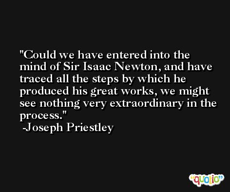 Could we have entered into the mind of Sir Isaac Newton, and have traced all the steps by which he produced his great works, we might see nothing very extraordinary in the process. -Joseph Priestley