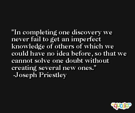 In completing one discovery we never fail to get an imperfect knowledge of others of which we could have no idea before, so that we cannot solve one doubt without creating several new ones. -Joseph Priestley