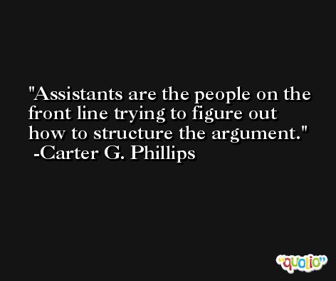 Assistants are the people on the front line trying to figure out how to structure the argument. -Carter G. Phillips