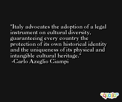 Italy advocates the adoption of a legal instrument on cultural diversity, guaranteeing every country the protection of its own historical identity and the uniqueness of its physical and intangible cultural heritage. -Carlo Azeglio Ciampi