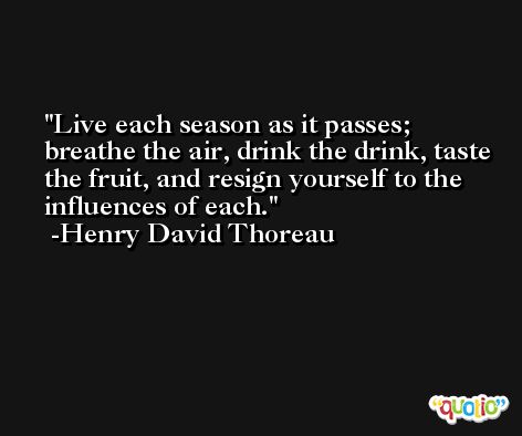 Live each season as it passes; breathe the air, drink the drink, taste the fruit, and resign yourself to the influences of each. -Henry David Thoreau