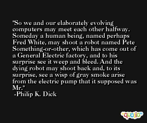 So we and our elaborately evolving computers may meet each other halfway. Someday a human being, named perhaps Fred White, may shoot a robot named Pete Something-or-other, which has come out of a General Electric factory, and to his surprise see it weep and bleed. And the dying robot may shoot back and, to its surprise, see a wisp of gray smoke arise from the electric pump that it supposed was Mr. -Philip K. Dick