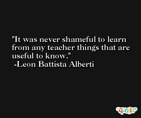 It was never shameful to learn from any teacher things that are useful to know. -Leon Battista Alberti
