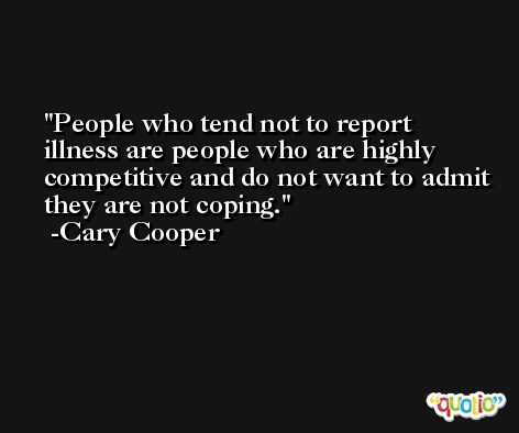 People who tend not to report illness are people who are highly competitive and do not want to admit they are not coping. -Cary Cooper