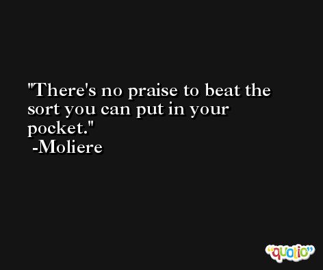 There's no praise to beat the sort you can put in your pocket. -Moliere