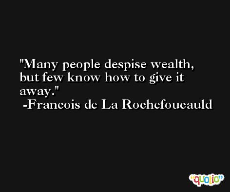Many people despise wealth, but few know how to give it away. -Francois de La Rochefoucauld