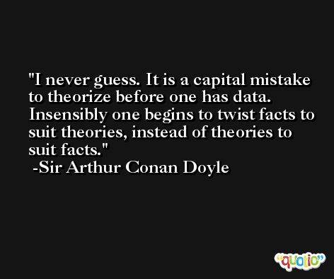 I never guess. It is a capital mistake to theorize before one has data. Insensibly one begins to twist facts to suit theories, instead of theories to suit facts. -Sir Arthur Conan Doyle