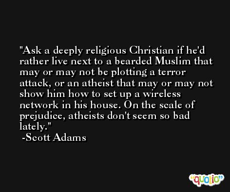 Ask a deeply religious Christian if he'd rather live next to a bearded Muslim that may or may not be plotting a terror attack, or an atheist that may or may not show him how to set up a wireless network in his house. On the scale of prejudice, atheists don't seem so bad lately. -Scott Adams