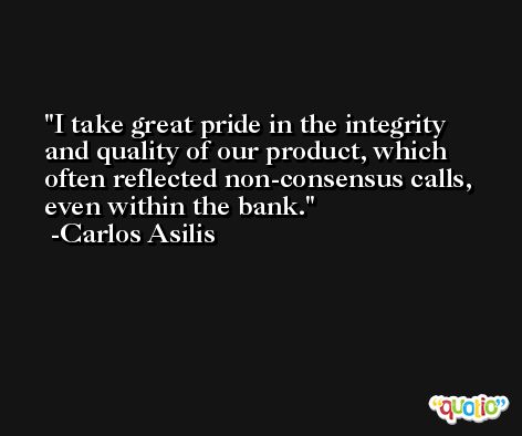 I take great pride in the integrity and quality of our product, which often reflected non-consensus calls, even within the bank. -Carlos Asilis