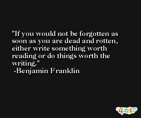 If you would not be forgotten as soon as you are dead and rotten, either write something worth reading or do things worth the writing. -Benjamin Franklin