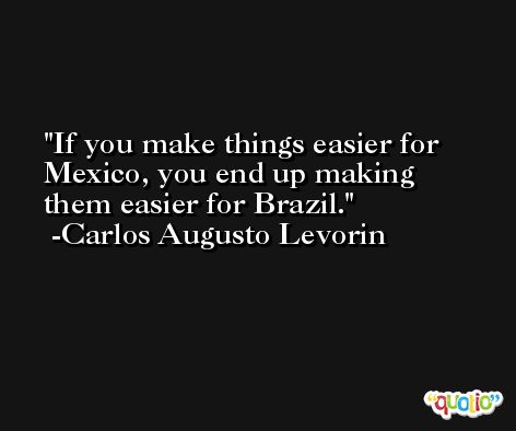 If you make things easier for Mexico, you end up making them easier for Brazil. -Carlos Augusto Levorin