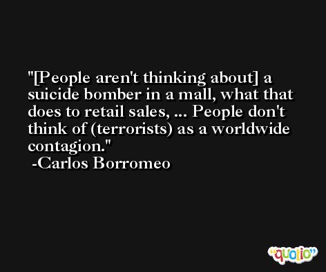[People aren't thinking about] a suicide bomber in a mall, what that does to retail sales, ... People don't think of (terrorists) as a worldwide contagion. -Carlos Borromeo