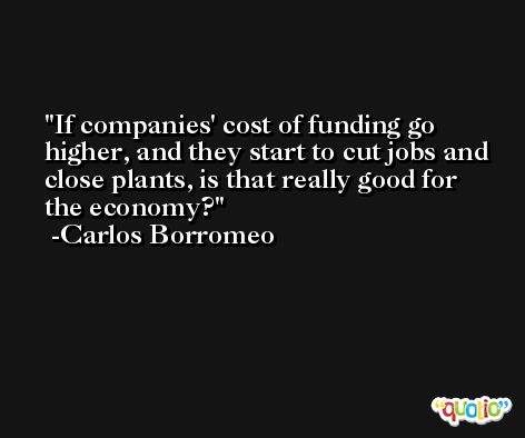 If companies' cost of funding go higher, and they start to cut jobs and close plants, is that really good for the economy? -Carlos Borromeo