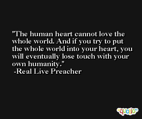 The human heart cannot love the whole world. And if you try to put the whole world into your heart, you will eventually lose touch with your own humanity. -Real Live Preacher