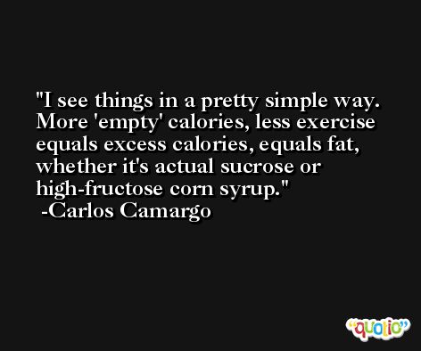 I see things in a pretty simple way. More 'empty' calories, less exercise equals excess calories, equals fat, whether it's actual sucrose or high-fructose corn syrup. -Carlos Camargo