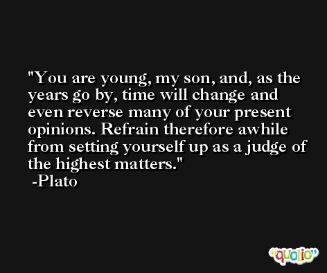 You are young, my son, and, as the years go by, time will change and even reverse many of your present opinions. Refrain therefore awhile from setting yourself up as a judge of the highest matters. -Plato