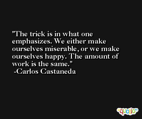 The trick is in what one emphasizes. We either make ourselves miserable, or we make ourselves happy. The amount of work is the same. -Carlos Castaneda