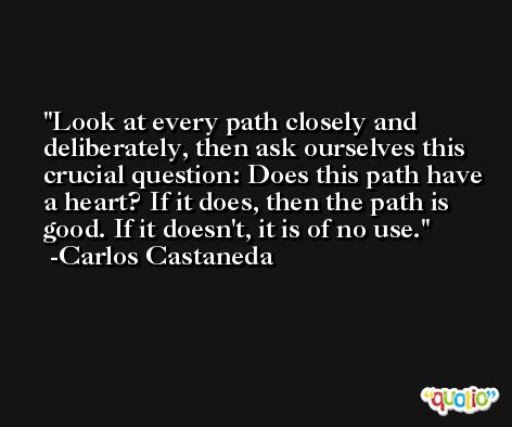 Look at every path closely and deliberately, then ask ourselves this crucial question: Does this path have a heart? If it does, then the path is good. If it doesn't, it is of no use. -Carlos Castaneda